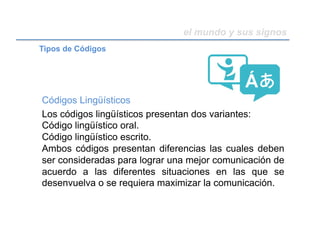 el mundo y sus signos
Códigos Lingüísticos
Los códigos lingüísticos presentan dos variantes:
Código lingüístico oral.
Código lingüístico escrito.
Ambos códigos presentan diferencias las cuales deben
ser consideradas para lograr una mejor comunicación de
acuerdo a las diferentes situaciones en las que se
desenvuelva o se requiera maximizar la comunicación.
Tipos de Códigos
 