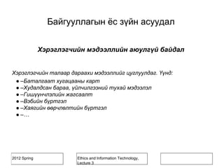 2012 Spring Ethics and Information Technology,
Lecture 3
Хэрэглэгчийн мэдээллийн аюулгүй байдал
Хэрэглэгчийн талаар дараахи мэдээллийг цуглуулдаг. Үүнд:
● –Баталгаат хугацааны карт
● –Худалдсан бараа, үйлчилгээний тухай мэдээлэл
● –Гишүүнчлэлийн жагсаалт
● –Вэбийн бүртгэл
● –Хаягийн өөрчлөлтийн бүртгэл
● –…
Байгууллагын ёс зүйн асуудал
 