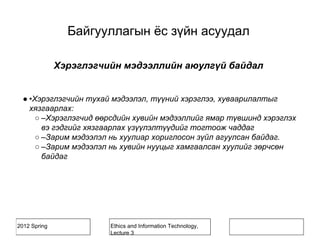 2012 Spring Ethics and Information Technology,
Lecture 3
Хэрэглэгчийн мэдээллийн аюулгүй байдал
● •Хэрэглэгчийн тухай мэдээлэл, түүний хэрэглээ, хуваарилалтыг
хязгаарлах:
○ –Хэрэглэгчид өөрсдийн хувийн мэдээллийг ямар түвшинд хэрэглэх
вэ гэдгийг хязгаарлах үзүүлэлтүүдийг тогтоож чаддаг
○ –Зарим мэдээлэл нь хуулиар хориглосон зүйл агуулсан байдаг.
○ –Зарим мэдээлэл нь хувийн нууцыг хамгаалсан хуулийг зөрчсөн
байдаг
Байгууллагын ёс зүйн асуудал
 
