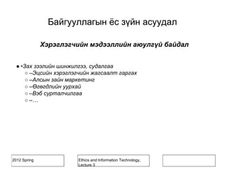 2012 Spring Ethics and Information Technology,
Lecture 3
Хэрэглэгчийн мэдээллийн аюулгүй байдал
● •Зах зээлийн шинжилгээ, судалгаа
○ –Эцсийн хэрэглэгчийн жагсаалт гаргах
○ –Алсын зайн маркетинг
○ –Өгөгдлийн уурхай
○ –Вэб сурталчилгаа
○ –…
Байгууллагын ёс зүйн асуудал
 