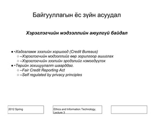 2012 Spring Ethics and Information Technology,
Lecture 3
Хэрэглэгчийн мэдээллийн аюулгүй байдал
● •Хадгаламж зээлийн хоршоод (Credit Bureaus)
○ –Хэрэглэгчийн мэдээллийг өөр зорилгоор ашиглах
○ –Хэрэглэгчийн зээлийн эрсдэлийг нэмэгдүүлэх
● •Төрийн зохицуулалт шаарддаг.
○ –Fair Credit Reporting Act
○ –Self regulated by privacy principles
Байгууллагын ёс зүйн асуудал
 