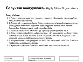 2012 Spring Ethics and Information Technology,
Lecture 3
Doug Wallace,
1. 1.Байгууллагын эрмэлзэл, зорилго, зорилтууд нь нийт ажилтанд ил
тод, ойлгомжтой байх
2. 2.Тодорхой хугацааны дараа байгууллагын дээд удирдлагуудаас дээр
дэвшүүлсэн эрмэлзэл, зорилго, зорилтууд нь хэрхэн амжилттай
биелэгдэж байгаа тухай тайлагнадаг байх
3. 3.Нэгдэж ажилласны амжилт, үр дүнгээр урамшуулдаг байх
4. 4.Байгууллагын бодлого, өдөр тутмын үйл ажиллагаа нь дэвшүүлсэн
эрмэлзлэлээс урган гарсан, логик дараалалтай байх, түүнээс биш
холимог мессеж байдлаар ажиллахгүй байх
5. 5.Удирдлагын шийдвэр бүр нь ёс зүйн хэм хэмжээнд хийгдсэн болохыг
тодотгох, ойлгомжтой байх
6. 6.Хувьцаа эзэмшигчидтэйгээ нэг санаа зорилготой ажиллах.
Ёс зүйтэй байгууллага(a Highly Ethical Organization )
 