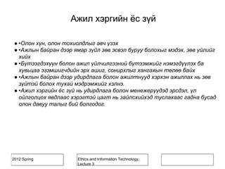 2012 Spring Ethics and Information Technology,
Lecture 3
Ажил хэргийн ёс зүй
● •Олон хүн, олон тохиолдлыг авч үзэх
● •Ажлын байран дээр ямар зүйл зөв эсвэл буруу болохыг мэдэх, зөв үйлийг
хийх
● •Бүтээгдэхүүн болон ажил үйлчилгээний бүтээмжийг нэмэгдүүлэх ба
хувьцаа эзэмшигчдийн эрх ашиг, сонирхлыг хангахын төлөө байх
● •Ажлын байран дээр удирдлага болон ажилтнууд хэрхэн ажиллах нь зөв
зүйтэй болох тухай мэдрэмжийг хэлнэ.
● •Ажил хэргийн ёс зүй нь удирдлага болон менежерүүдэд эрсдэл, үл
ойлголцох явдлаас хэрэгтэй цагт нь зайлсхийхэд туслахаас гадна бусад
олон давуу талыг бий болгодог.
 