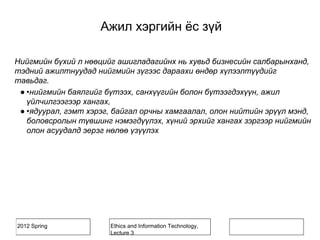 2012 Spring Ethics and Information Technology,
Lecture 3
Нийгмийн бүхий л нөөцийг ашигладагийнх нь хувьд бизнесийн салбарынханд,
тэдний ажилтнуудад нийгмийн зүгээс дараахи өндөр хүлээлтүүдийг
тавьдаг.
● •нийгмийн баялгийг бүтээх, санхүүгийн болон бүтээгдэхүүн, ажил
үйлчилгээгээр хангах,
● •ядуурал, гэмт хэрэг, байгал орчны хамгаалал, олон нийтийн эрүүл мэнд,
боловсролын түвшинг нэмэгдүүлэх, хүний эрхийг хангах зэргээр нийгмийн
олон асуудалд эерэг нөлөө үзүүлэх
Ажил хэргийн ёс зүй
 