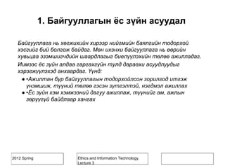 2012 Spring Ethics and Information Technology,
Lecture 3
1. Байгууллагын ёс зүйн асуудал
Байгууллага нь хөгжихийн хирээр нийгмийн баялгийн тодорхой
хэсгийг бий болгож байдаг. Мөн ихэнхи байгууллага нь өөрийн
хувьцаа эзэмшигчдийн шаардлагыг биелүүлэхийн төлөө ажилладаг.
Иимээс ёс зүйн алдаа гаргахгүйн тулд дараахи асуудлуудыг
хэрэгжүүлэхэд анхаардаг. Үүнд:
● •Ажилтан бүр байгууллагын тодорхойлсон зорилгод итгэж
үнэмшиж, түүний төлөө гэсэн зүтгэлтэй, нэгдмэл ажиллах
● •Ёс зүйн хэм хэмжээний дагуу ажиллаж, түүнийг ам, ажлын
зөрүүгүй байдлаар хангах
 