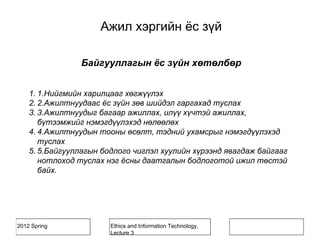 2012 Spring Ethics and Information Technology,
Lecture 3
Байгууллагын ёс зүйн хөтөлбөр
1. 1.Нийгмийн харилцааг хөгжүүлэх
2. 2.Ажилтнуудаас ёс зүйн зөв шийдэл гаргахад туслах
3. 3.Ажилтнуудыг багаар ажиллах, илүү хүчтэй ажиллах,
бүтээмжийг нэмэгдүүлэхэд нөлөөлөх
4. 4.Ажилтнуудын тооны өсөлт, тэдний ухамсрыг нэмэгдүүлэхэд
туслах
5. 5.Байгууллагын бодлого чиглэл хуулийн хүрээнд явагдаж байгааг
нотлоход туслах нэг ёсны даатгалын бодлоготой ижил төстэй
байх.
Ажил хэргийн ёс зүй
 