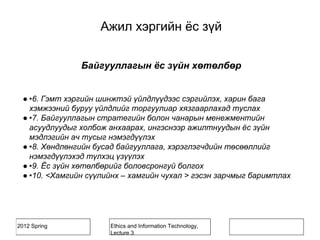 2012 Spring Ethics and Information Technology,
Lecture 3
Байгууллагын ёс зүйн хөтөлбөр
● •6. Гэмт хэргийн шинжтэй үйлдлүүдээс сэргийлэх, харин бага
хэмжээний буруу үйлдлийг торгуулиар хязгаарлахад туслах
● •7. Байгууллагын стратегийн болон чанарын менежментийн
асуудлуудыг холбож анхаарах, ингэснээр ажилтнуудын ёс зүйн
мэдлэгийн ач тусыг нэмэгдүүлэх
● •8. Хөндлөнгийн бусад байгууллага, хэрэглэгчдийн төсөөллийг
нэмэгдүүлэхэд түлхэц үзүүлэх
● •9. Ёс зүйн хөтөлбөрийг боловсронгуй болгох
● •10. <Хамгийн сүүлийнх – хамгийн чухал > гэсэн зарчмыг баримтлах
Ажил хэргийн ёс зүй
 