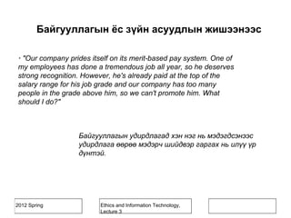 2012 Spring Ethics and Information Technology,
Lecture 3
· "Our company prides itself on its merit-based pay system. One of
my employees has done a tremendous job all year, so he deserves
strong recognition. However, he's already paid at the top of the
salary range for his job grade and our company has too many
people in the grade above him, so we can't promote him. What
should I do?"
Байгууллагын удирдлагад хэн нэг нь мэдэгдсэнээс
удирдлага өөрөө мэдэрч шийдвэр гаргах нь илүү үр
дүнтэй.
Байгууллагын ёс зүйн асуудлын жишээнээс
 