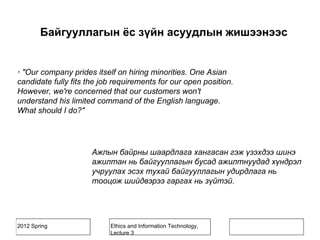2012 Spring Ethics and Information Technology,
Lecture 3
· "Our company prides itself on hiring minorities. One Asian
candidate fully fits the job requirements for our open position.
However, we're concerned that our customers won't
understand his limited command of the English language.
What should I do?"
Ажлын байрны шаардлага хангасан гэж үзэхдээ шинэ
ажилтан нь байгууллагын бусад ажилтнуудад хүндрэл
учруулах эсэх тухай байгууллагын удирдлага нь
тооцож шийдвэрээ гаргах нь зүйтэй.
Байгууллагын ёс зүйн асуудлын жишээнээс
 