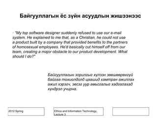 2012 Spring Ethics and Information Technology,
Lecture 3
· "My top software designer suddenly refused to use our e-mail
system. He explained to me that, as a Christian, he could not use
a product built by a company that provided benefits to the partners
of homosexual employees. He'd basically cut himself off from our
team, creating a major obstacle to our product development. What
should I do?"
Байгууллагын зорилгыг хүлээн зөвшөөрөхгүй
байгаа тохиолдолд цаашид хамтран ажиллах
ажил хэрэгч, эвсэг уур амьсгалыг хадгалахад
хүндрэл учирна.
Байгууллагын ёс зүйн асуудлын жишээнээс
 