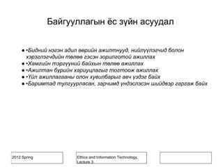 2012 Spring Ethics and Information Technology,
Lecture 3
Байгууллагын ёс зүйн асуудал
● •Бидний нэгэн адил өөрийн ажилтнууд, нийлүүлэгчид болон
хэрэглэгчдийн төлөө гэсэн зорилготой ажиллах
● •Хамгийн тэргүүний байхын төлөө ажиллах
● •Ажилтан бүрийн хариуцлагыг тогтоож ажиллах
● •Үйл ажиллагааны олон хувилбарыг авч үздэг байх
● •Баримтад тулгуурласан, зарчимд үндэслэсэн шийдвэр гаргаж байх
 