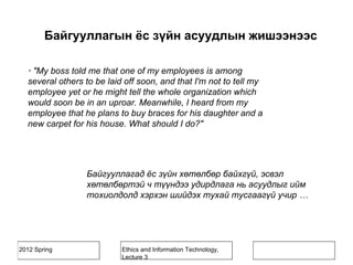 2012 Spring Ethics and Information Technology,
Lecture 3
· "My boss told me that one of my employees is among
several others to be laid off soon, and that I'm not to tell my
employee yet or he might tell the whole organization which
would soon be in an uproar. Meanwhile, I heard from my
employee that he plans to buy braces for his daughter and a
new carpet for his house. What should I do?"
Байгууллагад ёс зүйн хөтөлбөр байхгүй, эсвэл
хөтөлбөртэй ч түүндээ удирдлага нь асуудлыг ийм
тохиолдолд хэрхэн шийдэх тухай тусгаагүй учир …
Байгууллагын ёс зүйн асуудлын жишээнээс
 