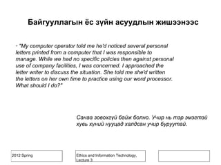 2012 Spring Ethics and Information Technology,
Lecture 3
· "My computer operator told me he'd noticed several personal
letters printed from a computer that I was responsible to
manage. While we had no specific policies then against personal
use of company facilities, I was concerned. I approached the
letter writer to discuss the situation. She told me she'd written
the letters on her own time to practice using our word processor.
What should I do?"
Санаа зовохгүй байж болно. Учир нь тэр эмэгтэй
хувь хүний нууцад халдсан учир буруутай.
Байгууллагын ёс зүйн асуудлын жишээнээс
 