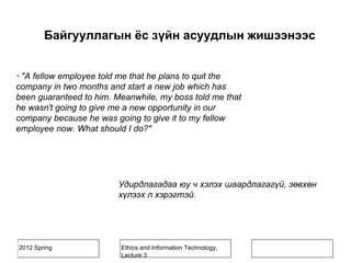 2012 Spring Ethics and Information Technology,
Lecture 3
· "A fellow employee told me that he plans to quit the
company in two months and start a new job which has
been guaranteed to him. Meanwhile, my boss told me that
he wasn't going to give me a new opportunity in our
company because he was going to give it to my fellow
employee now. What should I do?"
Удирдлагадаа юу ч хэлэх шаардлагагүй, зөвхөн
хүлээх л хэрэгтэй.
Байгууллагын ёс зүйн асуудлын жишээнээс
 