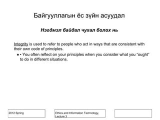 2012 Spring Ethics and Information Technology,
Lecture 3
Нэгдмэл байдал чухал болох нь
Integrity is used to refer to people who act in ways that are consistent with
their own code of principles.
● • You often reflect on your principles when you consider what you “ought”
to do in different situations.
Байгууллагын ёс зүйн асуудал
 