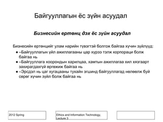 2012 Spring Ethics and Information Technology,
Lecture 3
Бизнесийн ертөнц дэх ёс зүйн асуудал
Бизнесийн ертөнцийг улам нарийн түвэгтэй болгож байгаа хүчин зүйлүүд:
● –Байгууллагын үйл ажиллагааны цар хүрээ тэлж корпораци болж
байгаа нь
● –Байгууллага хоорондын харилцаа, хамтын ажиллагаа хил хязгаарт
захирагдахгүй өргөжиж байгаа нь
● –Эрсдэл нь цаг хугацааны тухайн эгшинд байгууллагад нөлөөлж буй
сөрөг хүчин зүйл болж байгаа нь
Байгууллагын ёс зүйн асуудал
 