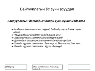 2012 Spring Ethics and Information Technology,
Lecture 3
Байгууллагын дотоодын болон хувь хүний мэдээлэл
● •Мэдээллийн технологи, түүний бидэнд үзүүлж болох сөрөг
нөлөө
● •“Нууц албаны ажилтан харж байгаа шүү”
● •Хэрэглэгчдийн мэдээллийн аюулгүй байдал
● •Дотоодын болон хувийн мэдээллийн бусад эрсдэл
● •Хувийн нууцыг хамгаалах: Боловсрол, Технологи, Зах зээл
● •Хувийн нууцыг хамгаалах: Хууль, дүрмүүд
Байгууллагын ёс зүйн асуудал
 