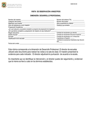 [Type here]
SEM-03-B
VISITA DE OBSERVACIÓN A MAESTROS
DIMENSIÓN: DESARROLLO PROFESIONAL
Nombre del maestro: ____________________________________________ Número del sistema TAL: _______________
Categoría del puesto:____________________________________________ Número del puesto: _____________________
Materia(s) que enseña: ___________________________________________ Años enseñando la materia: _______________
Años de experiencia como maestro: _________________________________ Grado(s) que enseña: ____________________
Preparación Académica: __________________________________________
¿En cuál institución universitaria completó su programa de preparación de maestros?________________________________________
¿En qué fecha completó su preparación de maestro en esa institución? _____________________________________________
Región Educativa: _______________________________________________ Cantidad de estudiantes que atiende: ___________
Distrito Escolar: _________________________________________________ Cantidad de estudiantes Educación Especial: _____
Escuela: _______________________________________________________ Cantidad de estudiantes con Limitaciones
Lingüísticas en Español: ______
Cantidad de estudiantes impactados bajo Sección
504_____
Clasificación de la escuela: ________________________________________
Fecha de la visita: _______________________________________________________________________________________
Esta rúbrica corresponde a la dimensión de Desarrollo Profesional. El director de escuelas
utilizará este documento para realizar las visitas a la sala de clase. El maestro presentará la
evidencia para cada indicador. El director adjudicará la puntuación de acuerdo a la escala.
Es importante que se identifique la intervención y el director pueda dar seguimiento y evidenciar
que la misma se llevó a cabo en los términos establecidos.
 