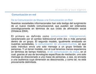 el mundo y sus signos
De la Comunicación de Masas a la Comunicación en Red
Nuestras sociedades informacionales han sido testigo del surgimiento
de un nuevo modelo comunicacional, que pueden ser ordenados
cronológicamente en términos de sus ciclos de afirmación social
(Ortoleva 2004).
El primero es definido como comunicación interpersonal,
caracterizado por el cambio bidireccional entre dos o más personas
dentro de un grupo. El segundo modelo, igualmente enraizado en
nuestras sociedades, la comunicación de uno-para-muchos, en que
cada individuo envía uno solo mensaje a un grupo limitado de
personas. Y un tercer modelo, con el cual tenemos menos experiencia
en términos de tiempo histórico, el de comunicación de masa, en el
cual, gracias al uso de tecnologías específicas de mediación, uno solo
mensaje es direccionado a una masa de personas, o sea, es enviada
a una audiencia cuya dimensión es desconocida, y como tal, no está
previamente delimitada.
Comunicación en red
 