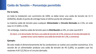 Caída de Tensión – Porcentaje permitido
Por lo tanto,
en toda la instalación con suministro de 220V, se debe tener una caída de tensión de 11 V
(220x5%), desde el punto de entrega hasta el último punto de utilización.
La máxima caída de tensión para cualquier Alimentador o Circuito Derivado es 2.5%, en este
caso 5.5 V (220 x 2.5%).
Sin embargo, máxima caída de tensión para la Distribución es 4%, en este caso 8.8 V
(Es decir, si el alimentador (b) tiene una caída de tensión de 2.5%, entonces el circuito derivado (c)
pueden tener como máximo una caída de tensión de 1.5%, o viceversa)
Ejemplo:
De este modo el dimensionamiento de los conductores se vuelve una cuestión económica. Si la
sección de un alimentador produce una caída de tensión de 4V (1,8%), se pueden usar los
restantes 4.8 V (2,2%) en el circuito derivado.
 