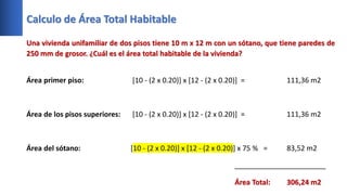 Calculo de Área Total Habitable
Una vivienda unifamiliar de dos pisos tiene 10 m x 12 m con un sótano, que tiene paredes de
250 mm de grosor. ¿Cuál es el área total habitable de la vivienda?
Área primer piso: [10 - (2 x 0.20)] x [12 - (2 x 0.20)] = 111,36 m2
Área de los pisos superiores: [10 - (2 x 0.20)] x [12 - (2 x 0.20)] = 111,36 m2
Área del sótano: [10 - (2 x 0.20)] x [12 - (2 x 0.20)] x 75 % = 83,52 m2
_______________________
Área Total: 306,24 m2
 