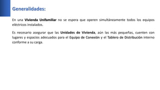 Generalidades:
En una Vivienda Unifamiliar no se espera que operen simultáneamente todos los equipos
eléctricos instalados.
Es necesario asegurar que las Unidades de Vivienda, aún las más pequeñas, cuenten con
lugares y espacios adecuados para el Equipo de Conexión y el Tablero de Distribución interno
conforme a su carga.
 