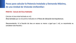 Pasos para calcular la Potencia Instalada y Demanda Máxima,
de una Unidad de Vivienda Unifamiliar:
PASO 01: Calculo del Área Habitable
Calcular el área total techada en m2.
Área techada que se encuentra indicada en el Plano de Ubicación de Arquitectura.
(Recomendación: Si la fracción de área en exceso es menor o igual que 1 m2, se recomienda no
considerar esta fracción.)
 