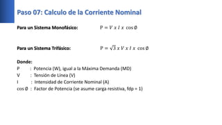 Para un Sistema Monofásico: P = 𝑉 𝑥 𝐼 𝑥 cos ∅
Para un Sistema Trifásico: P = 3 𝑥 𝑉 𝑥 𝐼 𝑥 cos ∅
Donde:
P : Potencia (W), igual a la Máxima Demanda (MD)
V : Tensión de Línea (V)
I : Intensidad de Corriente Nominal (A)
cos ∅ : Factor de Potencia (se asume carga resistiva, fdp = 1)
Paso 07: Calculo de la Corriente Nominal
 