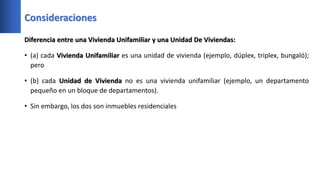 Consideraciones
Diferencia entre una Vivienda Unifamiliar y una Unidad De Viviendas:
• (a) cada Vivienda Unifamiliar es una unidad de vivienda (ejemplo, dúplex, triplex, bungaló);
pero
• (b) cada Unidad de Vivienda no es una vivienda unifamiliar (ejemplo, un departamento
pequeño en un bloque de departamentos).
• Sin embargo, los dos son inmuebles residenciales
 