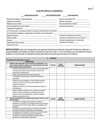 1
SEM-01
GUÍA DE APOYO A LA DOCENCIA
____PREOBSERVACIÓN _____ POSTOBSERVACIÓN _____ SEGUIMIENTO
Nombre del maestro o guía Montessori: ______________________________ Número del sistema TAL: _______________
Categoría del puesto:____________________________________________ Número del puesto: _____________________
Materia(s) que enseña: ___________________________________________ Años enseñando la materia: _______________
Años de experiencia como maestro: _________________________________ Grado(s) que enseña: ____________________
Preparación Académica: __________________________________________
¿En cuál institución universitaria completó su programa de preparación de maestros?________________________________________
¿En qué fecha completó su preparación de maestro en esa institución? _____________________________________________
Región Educativa: _______________________________________________ Cantidad de estudiantes que atiende: ___________
Distrito Escolar: _________________________________________________ Cantidad de estudiantes Educación Especial: _____
Escuela: _______________________________________________________ Cantidad de estudiantes con Limitaciones
Lingüísticas en Español: ______Clasificación de la escuela: ________________________________________
Fecha de la visita: _______________________________________________________________________________________
INSTRUCCIONES: Esta Guía corresponde a las siguientes dimensiones: Docencia, Desarrollo Profesional y Deberes y
responsabilidades del maestro. El director realizará una marca de cotejo (√) en el encasillado que corresponda al área de
fortaleza o de oportunidad. El facilitador docente podrá utilizar esta guía para dar apoyo a la docencia.
A. DOCENCIA
Planificación del aprendizaje y currículo
INDICADORES
1. Redacta y tiene disponible en todo momento la planificación de la
clase y clases anteriores conforme a los requerimientos de la Carta
Circular vigente sobre la planificación.
FORTALEZA
ÁREA DE
OPORTUNIDAD
OBSERVACIONES
 Presenta la planificación del día de la visita y está disponible desde
el comienzo del semestre hasta la fecha de la visita y están
organizados cronológicamente.
 El plan contiene los elementos mínimos requeridos.
 La metodología utilizada apoya el proceso de enseñanza y
aprendizaje.
 Evidencia el uso de estrategias con base científica que están
incluidas en el PCEA o PCOA y las recomendadas por los
programas académicos.
 Establece conexiones con los temas transversales e integra con
otras disciplinas.
 Integra los aspectos sociales, éticos y morales de la sociedad
actual y promueve actividades que desarrollan valores (se
evidencia a través de la planificación, portafolios, fotografías,
trabajos de estudiantes y otros).
2. Diseña la enseñanza de los conceptos de acuerdo al alcance y nivel
de profundidad.
FORTALEZA
ÁREA DE
OPORTUNIDAD
OBSERVACIONES
 Los objetivos van dirigidos al desarrollo de los niveles de
pensamiento, de acuerdo con el modelo de niveles de profundidad
del conocimiento de Norman Webb (2005) o los sugeridos por los
programas.
 Se observa una secuencia lógica de los niveles de profundidad
según Norman Webb o los sugeridos por los programas.
 Los objetivos están redactados en términos de acción observable
del estudiante o de acuerdo a su periodo de desarrollo.
 Los objetivos contienen los elementos esenciales: persona,
situación, acción observable y la adecuación.
 