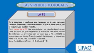 LAS VIRTUDES TEOLOGALES
Es la seguridad y confianza que tenemos en lo que hacemos.
Debemos fortalecer y robustecer nuestra fe que se debe ayudar con
el yo quiero, yo puedo y yo debo.
En el campo de la FE, hay una dualidad: los crédulos (son los que
creen por creer, los que aceptan que el mundo de DIOS es un mundo
de misterios). Los creyentes (son los creen que la FE en CRISTO es
estar convencido de que ÉL es el CAMINO, la VERDAD y la VIDA y que
nadie va al PADRE, sino a través de su palabra.
Santo Tomás (SummaTheol., I-II, Q. LXI, aa. 2 y 4)
LA FE
 