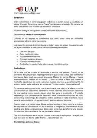 Solecismo:

Error en la sintaxis o en la conjugación verbal que le quitan pureza y exactitud a un
idioma. Ejemplo: Esperemos que no "haiga" problemas en el estadio. En general, se
llama solecismo a toda violación de las normas sintácticas.

Podemos distinguir las siguientes clases principales de solecismo:

Discordancia o falta de concordancia

Consiste en no respetar la conformidad que debe existir entre los accidentes
gramaticales: género, número y persona .

Los siguientes errores de concordancia se deben a que se aplican innecesariamente
las reglas relativas a la conformidad de los accidentes gramaticales:

       Una poca de agua
       Están medios dormidos
       Noches demasiadas frías
       Animales bastantes grandes
       Hubieron manifestaciones
       En el salón no pueden haber alumnos que no estén inscritos.

Barbarismo:

Es la falta que se comete al pronunciar o escribir una palabra. Cuando un ex
presidente de cualquier país hispanoparlante dice que Eso es axurdo, está cometiendo
ese tipo de falta. Igual que cuando pronuncia: Marixa, en vez de Maritza. ¿Vamos
entendiéndonos? Veamos si es verdad. ¿Cómo se llama la falta que comete la
muchacha aquella que les conté hace unas cuantas columnas y que al corregirla: No
se dice: nadien, y ella replicaba: Yo no digo así. Yo digo: nadien, y repetía el error?

Por ser error en la pronunciación o en la escritura de una palabra, la falla es conocida
con el nombre de barbarismo. También se refiere a la mala pronunciación o escritura
de una palabra, como cuando alguien dice: Voy para el areopuerto o Él estudia
Metereología. Las palabras que he destacado no se pronuncian ni escriben así, sino:
aeropuerto y Meteorología. El solecismo, en tres palabras es: falta de sintaxis. Ahora
viene la pregunta lógica: ¿Y qué es sintaxis? Veamos algunos ejemplos.

Cuando usted va al campo y oye: Me se perdió el sombrero; Hazlo como te se ordena.
Allí hay fallas de coordinación. Ya no se trata de la ortografía o pronunciación de una
palabra, sino de la coordinación que debe existir entre ellas, para formar una oración.
En este caso, lo correcto sería: Se me perdió el sombrero.

Otro tipo de solecismo es el uso de cuyo en oraciones de esta guisa: Le regaló una
joya cuya joya era de oro. Debe decirse: ... la cual era de oro.

Monotonía o pobreza léxica
 