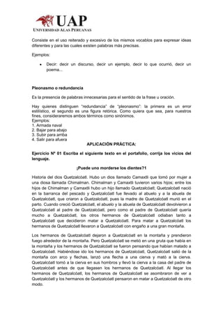 Consiste en el uso reiterado y excesivo de los mismos vocablos para expresar ideas
diferentes y para las cuales existen palabras más precisas.

Ejemplos:

        Decir: decir un discurso, decir un ejemplo, decir lo que ocurrió, decir un
        poema...



Pleonasmo o redundancia

Es la presencia de palabras innecesarias para el sentido de la frase u oración.

Hay quienes distinguen “redundancia” de “pleonasmo”: la primera es un error
estilístico, el segundo es una figura retórica. Como quiera que sea, para nuestros
fines, consideraremos ambos términos como sinónimos.
Ejemplos:
1. Armada naval
2. Bajar para abajo
3. Subir para arriba
4. Salir para afuera
                             APLICACIÓN PRÁCTICA:

Ejercicio Nº 01 Escriba el siguiente texto en el portafolio, corrija los vicios del
lenguaje.

                        ¡Puede uno morderse los dientes?1

Historia del dios Quetzalcóatl. Hubo un dios llamado Camaxtli que tomó por mujer a
una diosa llamada Chimalman. Chimalman y Camaxtli tuvieron varios hijos; entre los
hijos de Chimalman y Camaxtli hubo un hijo llamado Quetzalcóatl; Quetzalcóatl nació
en la barranca del pescado y Quetzalcóatl fue llevado al abuelo y a la abuela de
Quetzalcóatl, que criaron a Quetzalcóatl, pues la madre de Quetzalcóatl murió en el
parto. Cuando creció Quetzalcóatl, el abuelo y la abuela de Quetzalcóatl devolvieron a
Quetzalcóatl al padre de Quetzalcóatl, pero como el padre de Quetzalcóatl quería
mucho a Quetzalcóatl, los otros hermanos de Quetzalcóatl odiaban tanto a
Quetzalcóatl que decidieron matar a Quetzalcóatl. Para matar a Quetzalcóatl los
hermanos de Quetzalcóatl llevaron a Quetzalcóatl con engaño a una gran montaña.

Los hermanos de Quetzalcóatl dejaron a Quetzalcóatl en la montaña y prendieron
fuego alrededor de la montaña. Pero Quetzalcóatl se metió en una gruta que había en
la montaña y los hermanos de Quetzalcóatl se fueron pensando que habían matado a
Quetzalcóatl. Habiéndose ido los hermanos de Quetzalcóatl, Quetzalcóatl salió de la
montaña con arco y flechas, lanzó una flecha a una cierva y mató a la cierva.
Quetzalcóatl tomó a la cierva en sus hombros y llevó la cierva a la casa del padre de
Quetzalcóatl antes de que llegasen los hermanos de Quetzalcóatl. Al llegar los
hermanos de Quetzalcóatl, los hermanos de Quetzalcóatl se asombraron de ver a
Quetzalcóatl y los hermanos de Quetzalcóatl pensaron en matar a Quetzalcóatl de otro
modo.
 
