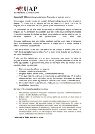 Ejercicio Nº 02Cacofonías y barbarismos. Transcriba el texto sin errores.

Emmm, pues no estoy mucho en posicion de hacer esto pero por fin tuve el valor de
hacerlo. Eh notado que en algunos escritos se usan mucho estos dos vicios del
lenguaje, lo cual no es malo del todo, pero le quita "prescentacion" al escrito.

Las cacofonias, de los dos vicios el que mas se ahcorregido ,segun mi clase de
lenguaje es: "La sensacion desagradable que los sonidos dejan al ser pronunciados.
La repeticionexesiva de silabas con igual pronunciacion en varias palabras que por
cercanas     molestan     al    ser    pronunciadas........ blah,    blah,   blah"

En pocas palabras no solo son silabas repetidas muchas veces hasta el cansancio,
como un trabalenguas, pueden ser palabras, el repetir mucho la misma palabra, la
falta de sinonimos, practicamente.

Como en la oracion "Mi tia lleva una taza de té, ten cuidado te avisare, pues va con
Teté", donde se repite mucho la silaba "e". Y la mejor forma de evitar las cacofonias es
por medio de sinónimos.

El otro son los barbarismos, uno un poco recurrente, que, segun mi clase de
lenguaje:"Consiste en escribir o pronunciar mal las palabras o emplear vocablos em
forma equivocada". Y, personalmente, creo que la mejor forma de mostrar en que
consiste esto es con ejemplos:

   1. Bien mal, cuando deberia ser Muy mal
   2. Cafeses, cuando deberia ser cafes
   3. Haiga (lo admito aveces lo uso), cuando deberia ser haya
   4. Y los que mas me sorprende lo recurrentes que son) el agregar "s" al final de
      algunos verbos, como estubistes, en ves de estuviste, acercastes, en ves de
      acercaste, e incluso en algunas otras palabras como cercas, cuando es cerca
   5. Recuerden esto no es por ofender a nadie, es una recomendacion para mejorar
      la calidad de los escritos

Ejercicio 3: Reemplace las palabras repetidas

   a. Manuel Rojas fue detenido ayer por los carabineros. Ha podido ser finalmente detenido
      después de años de traficar con droga.
   b. Debate sobre el terrorismo. En la primera parte, se presentó un libro sobre el
      terrorismo.
   c. La situación era muy grave. Una situación parecida no se produce con frecuencia.
   d. El mercado italiano del automóvil conoce un ligero crecimiento. En marzo el
      crecimiento del mercado interior de automóviles fue de 100 mil millones de dólares.
   e. Lloverá dicen los expertos de Meteorología. Viento del sur, nubes y tormentas durante
      todo el día: buen tiempo para la afluencia a las urnas, que crece cuando llueve... Los
      resultados de las urnas se ven influidos por la lluvia en el día de la votación. Si llueve,
      es más fácil decidirse a quedarse en la ciudad.

TAREA ACADÉMICA DOMICILIARIA
 