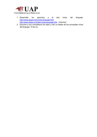 1. Desarrollar    los    ejercicios   y   el    test   vicios del    lenguaje.
   http://www.daypo.com/vicios-lenguaje.html
   http://www.daypo.com/test-vicios-lenguaje.html (imprima)
2. Escuche a sus compañeros de clase y has un listado de los principales vicios
   del lenguaje, 10 de c/u.
 