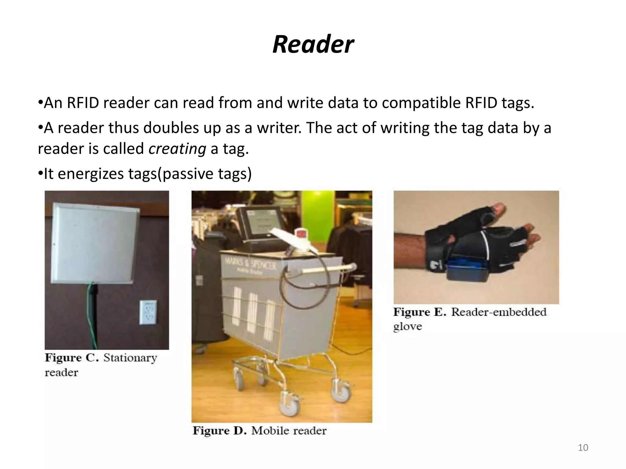 Reader
•An RFID reader can read from and write data to compatible RFID tags.
•A reader thus doubles up as a writer. The act of writing the tag data by a
reader is called creating a tag.
•It energizes tags(passive tags)

10

 