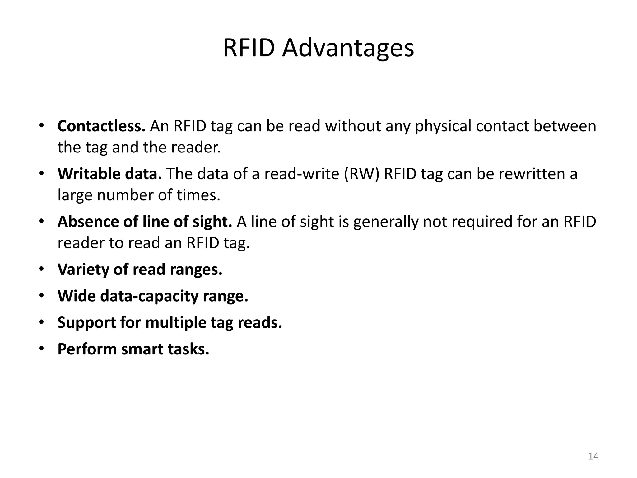 RFID Advantages
• Contactless. An RFID tag can be read without any physical contact between
the tag and the reader.
• Writable data. The data of a read-write (RW) RFID tag can be rewritten a
large number of times.
• Absence of line of sight. A line of sight is generally not required for an RFID
reader to read an RFID tag.
• Variety of read ranges.
• Wide data-capacity range.
• Support for multiple tag reads.
• Perform smart tasks.

14

 