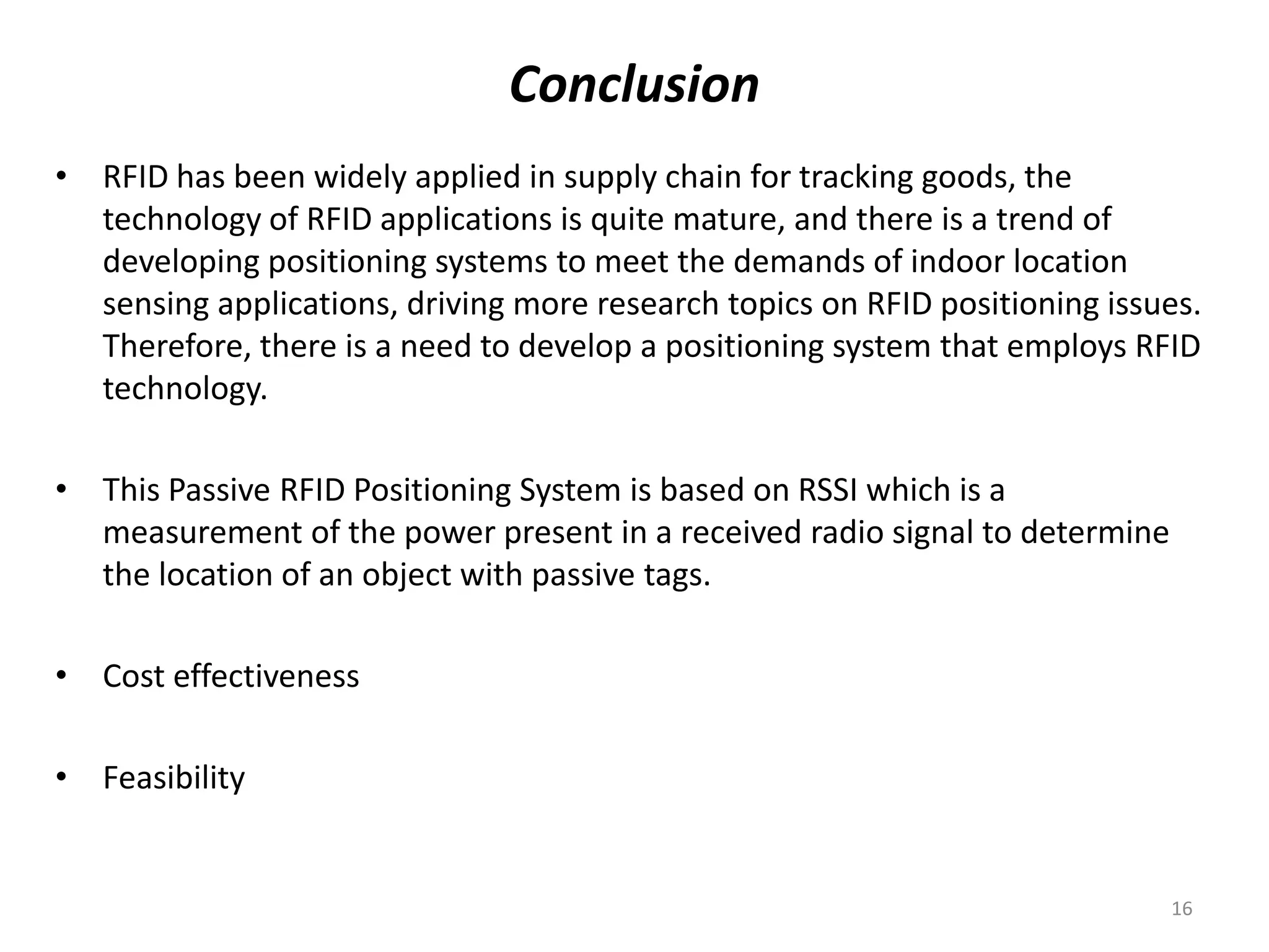 Conclusion
• RFID has been widely applied in supply chain for tracking goods, the
technology of RFID applications is quite mature, and there is a trend of
developing positioning systems to meet the demands of indoor location
sensing applications, driving more research topics on RFID positioning issues.
Therefore, there is a need to develop a positioning system that employs RFID
technology.
• This Passive RFID Positioning System is based on RSSI which is a
measurement of the power present in a received radio signal to determine
the location of an object with passive tags.
• Cost effectiveness

• Feasibility

16

 