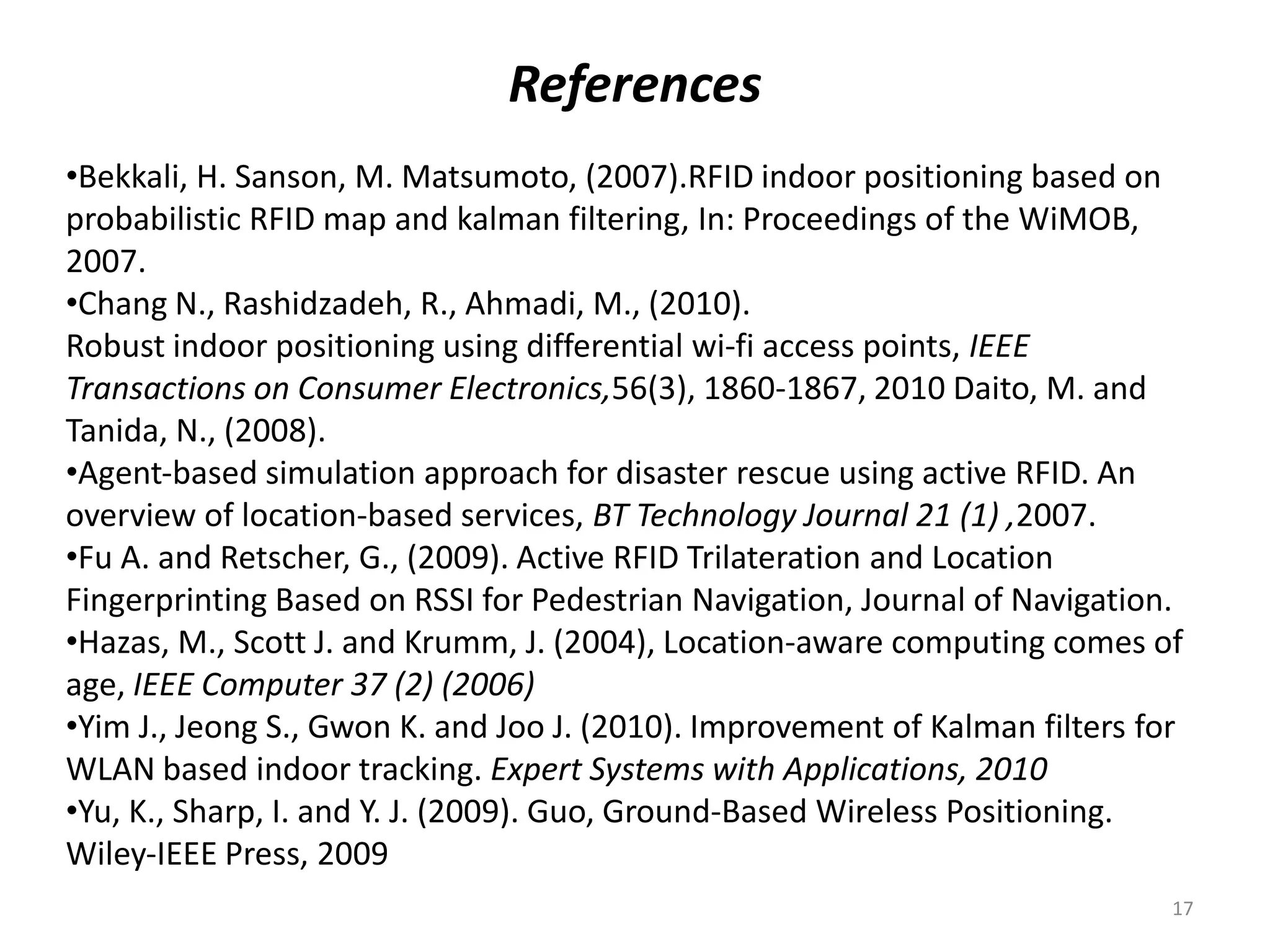 References
•Bekkali, H. Sanson, M. Matsumoto, (2007).RFID indoor positioning based on
probabilistic RFID map and kalman filtering, In: Proceedings of the WiMOB,
2007.
•Chang N., Rashidzadeh, R., Ahmadi, M., (2010).
Robust indoor positioning using differential wi‐fi access points, IEEE
Transactions on Consumer Electronics,56(3), 1860‐1867, 2010 Daito, M. and
Tanida, N., (2008).
•Agent‐based simulation approach for disaster rescue using active RFID. An
overview of location‐based services, BT Technology Journal 21 (1) ,2007.
•Fu A. and Retscher, G., (2009). Active RFID Trilateration and Location
Fingerprinting Based on RSSI for Pedestrian Navigation, Journal of Navigation.
•Hazas, M., Scott J. and Krumm, J. (2004), Location‐aware computing comes of
age, IEEE Computer 37 (2) (2006)
•Yim J., Jeong S., Gwon K. and Joo J. (2010). Improvement of Kalman filters for
WLAN based indoor tracking. Expert Systems with Applications, 2010
•Yu, K., Sharp, I. and Y. J. (2009). Guo, Ground‐Based Wireless Positioning.
Wiley‐IEEE Press, 2009
17

 