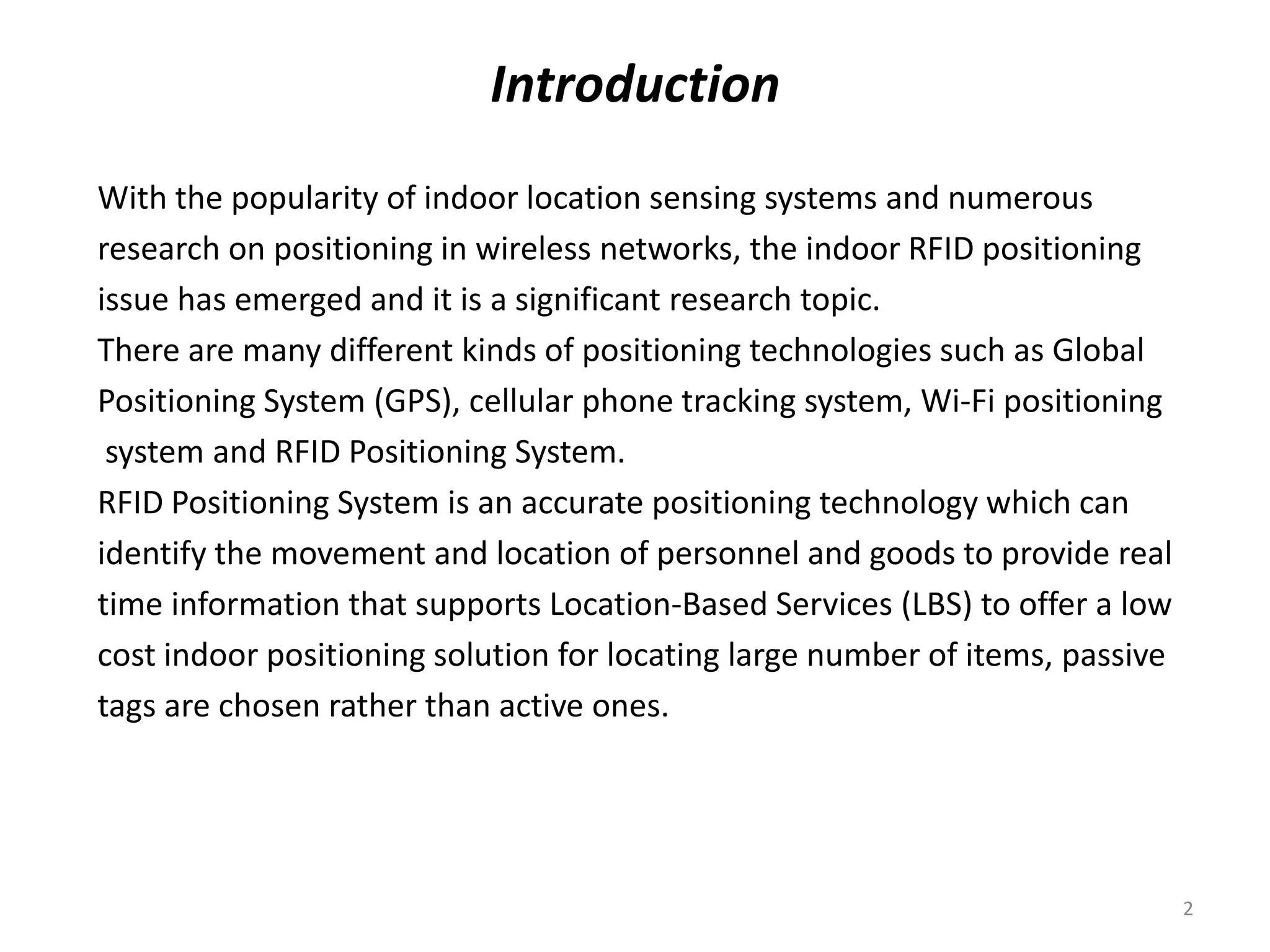 Introduction
With the popularity of indoor location sensing systems and numerous
research on positioning in wireless networks, the indoor RFID positioning
issue has emerged and it is a significant research topic.
There are many different kinds of positioning technologies such as Global
Positioning System (GPS), cellular phone tracking system, Wi‐Fi positioning
system and RFID Positioning System.
RFID Positioning System is an accurate positioning technology which can
identify the movement and location of personnel and goods to provide real
time information that supports Location‐Based Services (LBS) to offer a low
cost indoor positioning solution for locating large number of items, passive
tags are chosen rather than active ones.

2

 