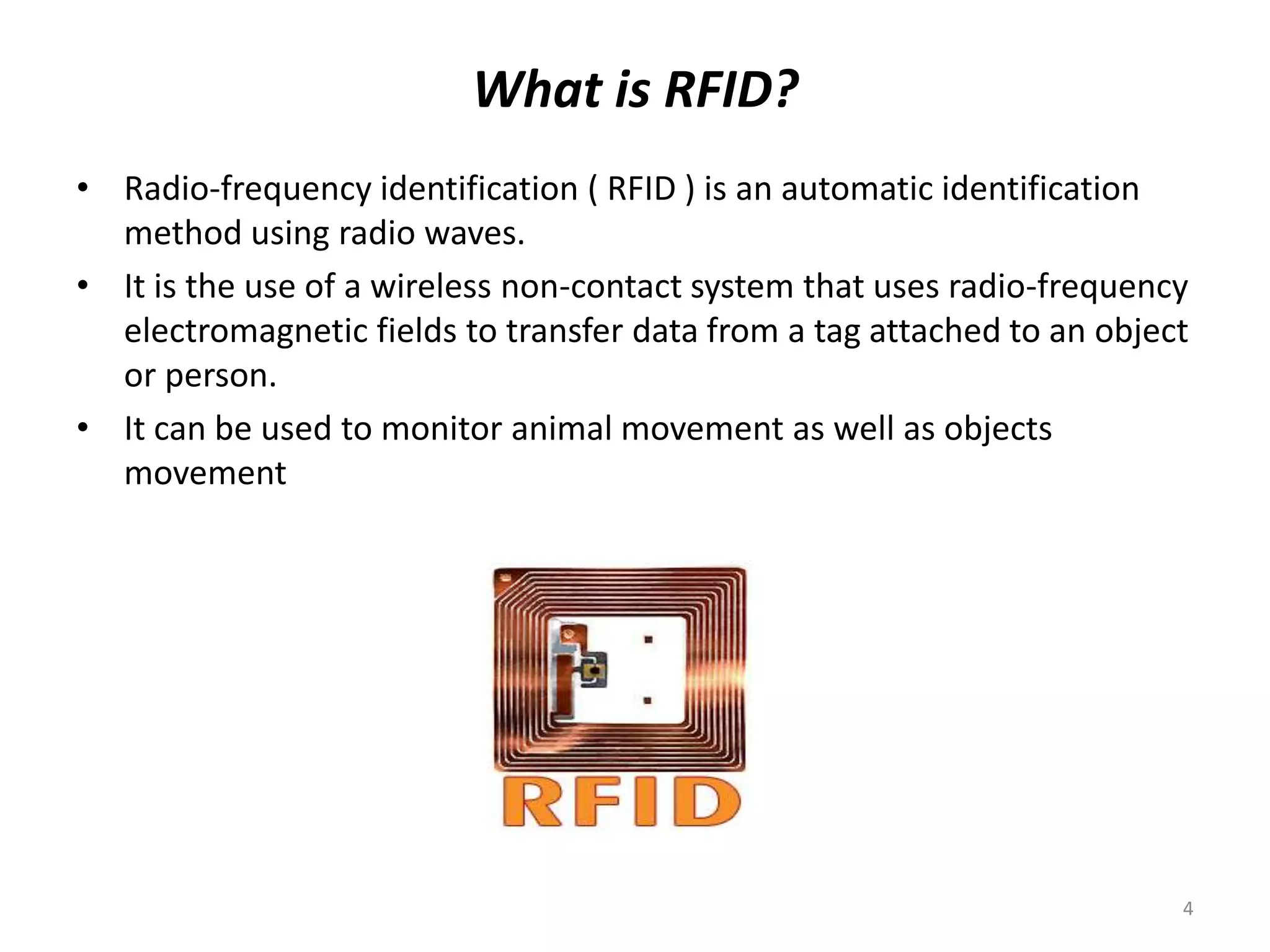 What is RFID?
• Radio-frequency identification ( RFID ) is an automatic identification
method using radio waves.
• It is the use of a wireless non-contact system that uses radio-frequency
electromagnetic fields to transfer data from a tag attached to an object
or person.
• It can be used to monitor animal movement as well as objects
movement

4

 