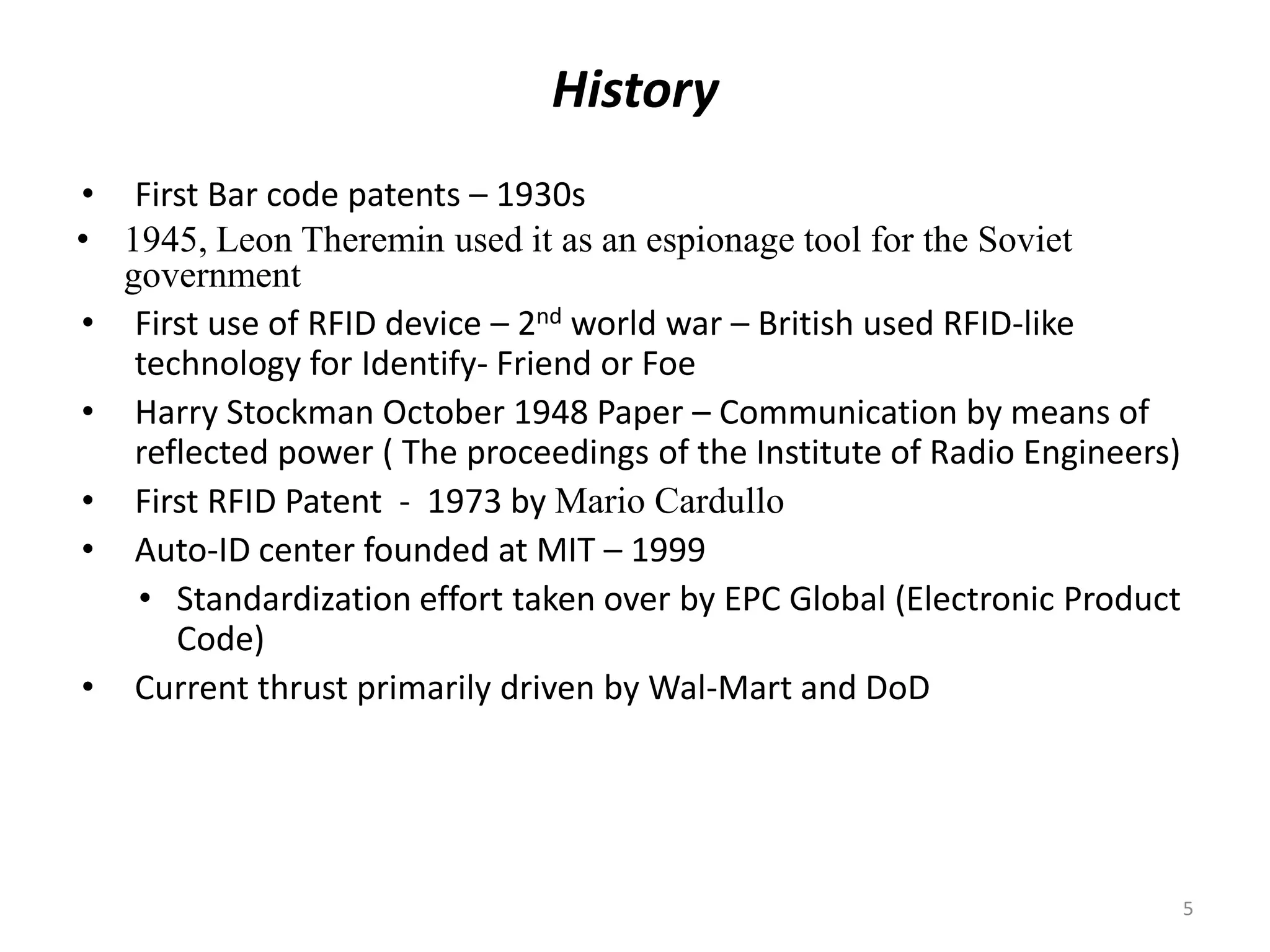 History
• First Bar code patents – 1930s
• 1945, Leon Theremin used it as an espionage tool for the Soviet
government
• First use of RFID device – 2nd world war – British used RFID-like
technology for Identify- Friend or Foe
• Harry Stockman October 1948 Paper – Communication by means of
reflected power ( The proceedings of the Institute of Radio Engineers)
• First RFID Patent - 1973 by Mario Cardullo
• Auto-ID center founded at MIT – 1999
• Standardization effort taken over by EPC Global (Electronic Product
Code)
• Current thrust primarily driven by Wal-Mart and DoD

5

 