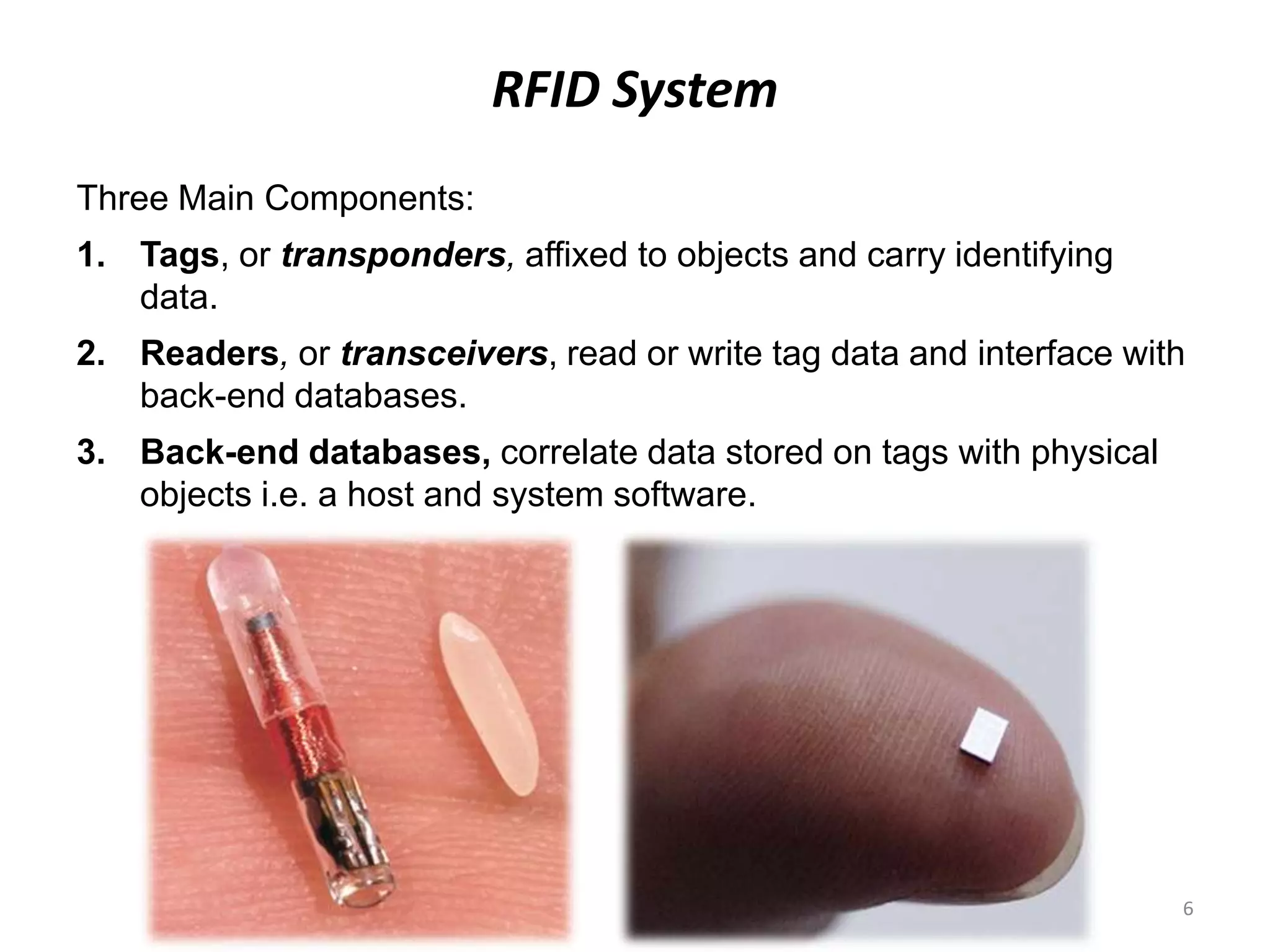 RFID System
Three Main Components:
1. Tags, or transponders, affixed to objects and carry identifying
data.

2. Readers, or transceivers, read or write tag data and interface with
back-end databases.
3. Back-end databases, correlate data stored on tags with physical
objects i.e. a host and system software.

6

 