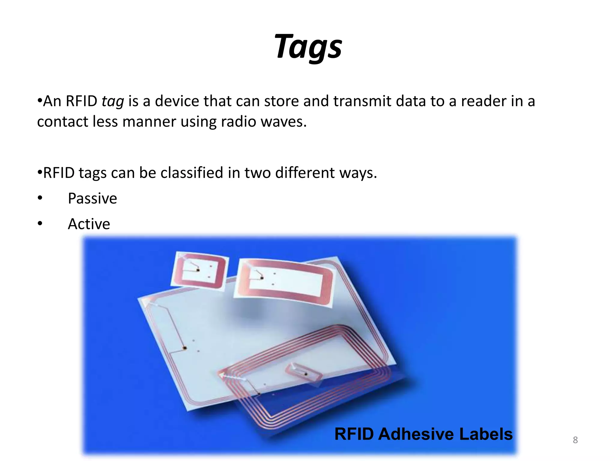 Tags
•An RFID tag is a device that can store and transmit data to a reader in a
contact less manner using radio waves.
•RFID tags can be classified in two different ways.
• Passive
• Active

RFID Adhesive Labels

8

 