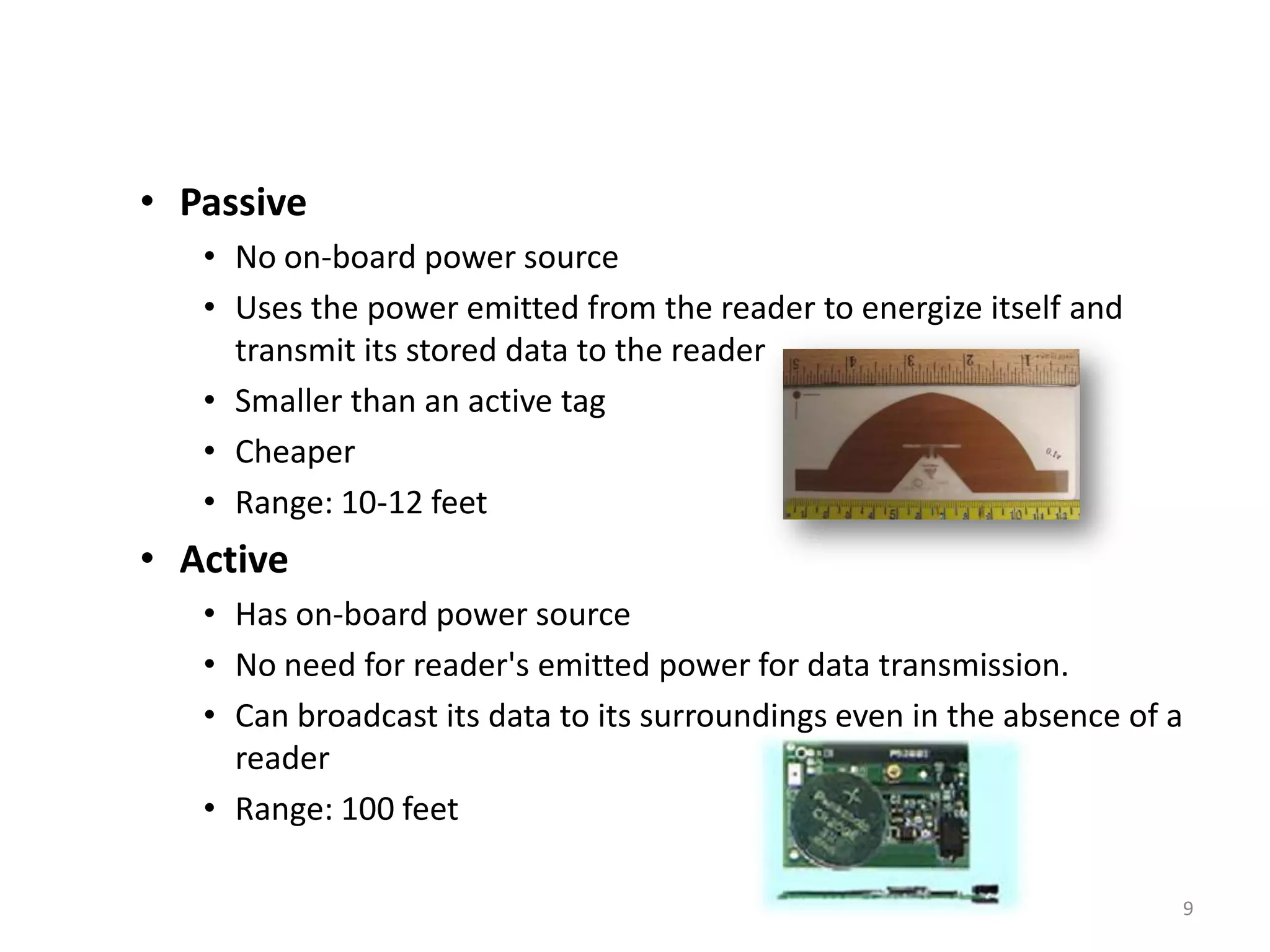 • Passive
• No on-board power source
• Uses the power emitted from the reader to energize itself and
transmit its stored data to the reader
• Smaller than an active tag
• Cheaper
• Range: 10-12 feet

• Active
• Has on-board power source
• No need for reader's emitted power for data transmission.
• Can broadcast its data to its surroundings even in the absence of a
reader
• Range: 100 feet
9

 