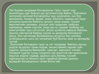 Тал бүрийн академик боловсролыг Орос “школ”-оор
монголчууд сурч байсан цаг үргэлжилсээр байна. Прагматик
чиглэлийн иргэний боловсролыг энд чухалчилж, хүн бүр
математик, геометр, физик, хими, биологи, гадаад хэл зэрэг
хичээлээ ашиглан байгаль орчноо танин мэдэх, түүний
өөрчлөлтийн динамик, үзэгдэл зүйг гадарлаж, хайрлан
хамгаалах, нөхөн сэргээх, наад зах нь гудамж талбайд хог
хаяхгүй байх зүрх сэтгэлтэй, аялал зугаалга хийхдээ байгаль
орчноо сэвтээхгүй байхад сургах нь ирээдүйн боловсрол
ажгуу. Энэ чиглэлээр боловсролын агуулгыг бүх шатанд
интеграцчилж, цогц нэг хичээлийг буй болгох заах нь ирээдүйд
тустай.
Экологийн боловсрол гэдэг нь нэг талаараа байгаль орчны
үндсэн асуудлыг танин мэдэж, экосистемийн хөдлөл зүйг
судалж, ирээдүйд байгалийн хувьсал, өөрчлөлт, хэтийн
төлөвийг судлан түүнд тохирсон зүй зохистой үйл ажиллагаа
явуулах мэдлэг чадвар, дадлын цогц бөгөөд түүнийг
хэрэгжүүлэх нь Монгол орон төдийгүй Дэлхий дахины
ирээдүйн боловсролын төлөв болох юм.
 