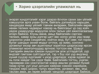 • Хорио цээрлэлийн уламжлал нь
 энэрэл хүндэтгэлийг хэрэг дээрээ ёсчлон сахих зан үйлийг
хэвшүүлэх арга ухаан болж, байгаль дэлхийдээ харьцаж,
хандахдаа ямар үйлийг тэвчиж өнгөрөөх, байгалийн өөрөө
нөхөн төлжих чадварыг хэвээр нь байлгахыг үр сад хойч
үедээ ухааруулан мэдүүлэх олон талын үйл ажиллагаагаар
илэрч байжээ. Юуны өмнө, амьд байгалийн сэргээн
төлжих, хавар зуны дэлгэр цагт өвс ногоо ургах үед газар
шороогоо ухаж сэндийчих, нойтон мод, бут сөөг, гол горхи,
булаг шандын эхний модыг огтлох, үр жимс, сонгино
ургамлыг ихээр авч ашиглахыг хориглон цээрлэсээр ирсэн
уламжлал монголчуудад эртнээс тогтсон юм. Шувууг
тэнгэрийн амьтан хэмээн хүндэтгэж алж устгадаггүй, үүр
өндгийг гэмтээж сүйтгэдэггүй, тэр ч бүү хэл үүр өндгөнд
хүний сүүдэр хүргэхийг ч ихэд цээрлэдэг, хэрэв хүрвэл эх
нь голж хаядаг гэж үздэг байв. Байгалийн тогтоц, унаган
төрхөөрөө нэн үзэсгэлэнтэй ховор амьтан ургамал бүхий
газар нутаг, уул усыг догшин хайрхан хэмээн нэрийдэж,
тэндээс хөрс шороо, чулуу хөдөлгөх, ургамал, өвс, мод
таслан авах, ан гөрөө хийхийг чандлан цээрлэдэг байжээ.
 