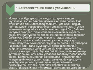  Монгол хүн бүр эрхэмлэн хүндэтгэх ариун нандин
шүтээнтэй, тэр нь байгаль дэлхий гэж хэлж болно. Энэ
бүхнийг улс орны дотоодод төдийгүй, улс орон, дэлхий
нийтэд хүлээн зөвшөөрөх бүрэн үндэслэлтэй юм. Түүхэн
уламжлал нь ердийн нэгэн ёс заншил төдий бус, байгаль
нь хүний амьдрал, оюун санааны мөнхийн эх сурвалж
байж, түүнийг түшиж аж төрөх, хүний гоо сайхны таашаал
байгалиас бий болж түүнд уяран татагдах мэдрэмж,
сэтгэлгээг төрүүлж, тийм ухаан суулгах, хүмүүжүүлэх,
танин мэдүүлэх зохицолдоог бүрдүүлж өгсөн. Энэ утгаараа
нийгмийн олон талд амьдралын дотроос байгалийг
хайрлан хамгаалах сайн сайхан үйлсийн төлөө хүн бүрт
сэрэх, санах эрэх хайх, бүтээн бий болгох, тийм хөдөлмөр
зүтгэлийг сонгон олж авах ухаарлыг төлөвшүүлсээр ирсэн
байна. Байгаль хамгаалах зан заншлын уламжлал бол
нүүдэлчдийн оюун ухаан, дадал заншил, ёс суртахууны
үнэт бүтээл учраас түүнийг цаашид нарийвчлан
гүнзгийрүүлэн судлах, суралцаж хэрэглэх нь шинжлэх
ухаан, практикийн нэг тулгамдсан асуудал гэж үзэж болох
• Байгалийг танин мэдэх уламжлал нь
 