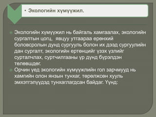 • Экологийн хүмүүжил.
 Экологийн хүмүүжил нь байгаль хамгаалах, экологийн
сургалтын цогц, явцуу утгаараа ерөнхий
боловсролын дунд сургууль болон их дээд сургуулийн
дан сургалт, экологийн ертөнцийг үзэх үзлийг
сурталчлах, суртчилгааны үр дүнд бүрэлдэн
төлөвшдөг.
 Орчин үед экологийн хүмүүжлийн гол зарчмууд нь
хамгийн олон янзын тунхаг, төрөлжсөн хууль
эмхэтгэлүүдэд тунхаглагдсан байдаг. Үүнд:
 