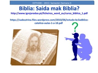 Biblia: Saida mak Biblia?
http://www.igrejarodao.pt/ficheiros_word_ou/curso_biblico_1.pdf
https://sadoutrina.files.wordpress.com/2010/06/estudo-bc3adblico-
catolico-aulas-1-a-10.pdf
?
EDTH300 – 2015 I Semester (Semana I)
 